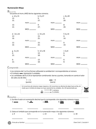 16 Firma de un familiar: ________________________
esuelve
En la escritura de números mayas mayores a 19, la escritura se efectúa de abajo hacia arriba, de
modo que el símbolo de abajo es el que representa las unidades. Así, 20 representado por
• 1 veintena
0 unidades
Numeración Maya
a. b. c. d. e.
1. Escribe el valor en numeración decimal que le corresponde a los siguientes números mayas.
a. 9 b. 5 c. 13 d. 15 e. 18
2. Coloca el símbolo que corresponde en la numeración maya a los siguientes números.
a. 12 y 15
12:
15:
mcm:
12:
15:
MCD:
b. 9 y 27
9:
27:
mcm:
9:
27:
MCD:
c. 8 y 20
8:
20:
mcm:
8:
20:
MCD:
d. 12 y 16
12:
16:
mcm:
12:
16:
MCD:
e. 15 y 25
15:
25:
mcm:
15:
25:
MCD:
f. 6 y 14
6:
14:
mcm:
6:
14:
MCD:
g. 6 y 21
6:
21:
mcm:
6:
21:
MCD:
h. 12 y 18
12:
18:
mcm:
12:
18:
MCD:
i. 6 y 8
6:
8:
mcm:
6:
8:
MCD:
Clase 2 de 3 / Lección 4
• Los números del 1 al 4 se forman u lizando la can dad de • correspondientes al número.
• El símbolo representa 5 unidades.
• Las can dades del 6 al 19 se representan combinando: barras y puntos, tomando en cuenta el valor
de cada una de ellos.
• = 1 = 5
(punto) (barra)
Encuentra el mcm y MCD de los siguientes números.
 