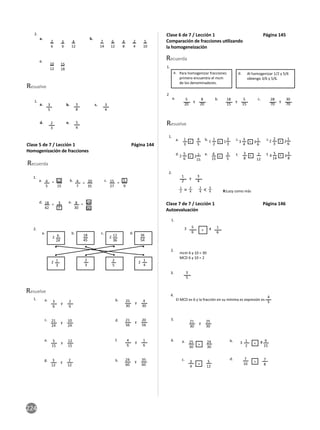 224
1.
2.
b.
e.
c.
d.
a.
a.
c.
b.
Resuelve
3
5
3
8
5
6
3
4
2
3
2
6
10
12
7
14
3
9
15
18
4
12
6
12
4
8
2
4
5
10
Clase 5 de 7 / Lección 1 Página 144
Homogenización de fracciones
Recuerda
Resuelve
1.
2.
a.
90
7
12
2
2 2
2
b. c.
5
d.
6
24
1
3
12
36
2
5
36
54
1
4
18
45
2
3
y y
y y
y
y
y
y
a.
e.
b.
f.
c.
g.
d.
h.
3
6
25
30
21
24
21
56
5
15
3
12
4
6
24
60
2
6
4
30
10
24
20
56
12
15
2
12
1
6
35
60
a. = = =
= =
b. c.
d. 24
35
e.
4
5
4
7
15
27
18
42
8
30
15
20
9
3
90
1.
Clase 6 de 7 / Lección 1 Página 145
Comparación de fracciones u lizando
la homogeneización
Recuerda
Resuelve
1.
1.
2.
2
Para homogenizar fracciones
primero encuentro el mcm
de los denominadores.
Al homogenizar 1/2 y 5/6
obtengo 3/6 y 5/6.
a. d.
y
y
y y
a. b. c.
5
20
1
2
18
15
28
70
8
20
3
4
5
15
30
70
a. b. c. c.
d.
< <
< < <
> >
>
e. f. f.
1
3
1
2
5
6
5
14
6
15
3
8
3
4
2
3
4
5
2
3
2
15
3
8
3
5
7
12
1
6
1
6
1
2 4
3 2
1
2 3
3 2
1
2 = 2
4
2
4 < 3
4 R:Lazy como más
Clase 7 de 7 / Lección 1 Página 146
Autoevaluación
1.
2.
3.
4.
5.
6.
y
21
30
25
30
>
5
6
1
6
3
5
3
mcm 6 y 10 = 30
MCD 6 y 10 = 2
El MCD es 6 y la fracción en su mínima es expresión es
4
5
4
3
4
7
8
25
30
5
12
7
10
24
30
a.
c.
b.
d.
9
15
8
1
2
3 <
<
<
<
 