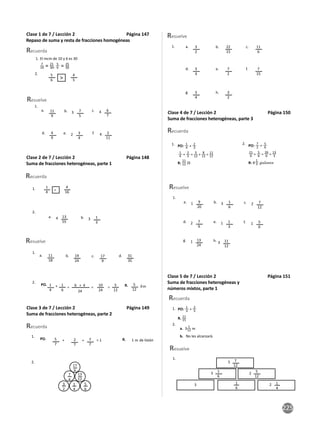 225
Clase 1 de 7 / Lección 2 Página 147
Repaso de suma y resta de fracciones homogéneas
Recuerda
Resuelve
1.
1.
2. 5
6
11
9
7
5
6
7
4
9
4
5
a. b.
e. f.
c.
d.
3
2 4
4
3
4
2
11
7
10 = 21
30,
5
6 = 25
30
El mcm de 10 y 6 es 30
>
Clase 2 de 7 / Lección 2 Página 148
Suma de fracciones heterogéneas, parte 1
Recuerda
Resuelve
1.
1.
2.
2.
=
PO. R.
a.
a.
+ km
24
6 + 4
= = =
b. c. d.
b.
4 3
13
55
11
18
1
4
5
12
19
24
17
9
31
35
1
3
1
4
4
16
1
6
10
24
5
12
Clase 3 de 7 / Lección 2 Página 149
Suma de fracciones heterogéneas, parte 2
Recuerda
1.
2.
PO. R.
+ = = 1 1 m de listón
5
7
7
7
2
7
3
2
1
4
7
4
17
6
5
6
13
12
Resuelve
1. 3
2
3
4
3
4
22
15
7
2
3
2
11
6
7
15
a.
d.
g.
b.
e.
h.
c.
f.
Clase 4 de 7 / Lección 2 Página 150
Suma de fracciones heterogéneas, parte 3
Recuerda
Resuelve
1.
a.
d.
b.
e.
g.
c.
f.
h.
1
2
3
1
1
2
1
3
9
20
7
9
1
6
1
3
13
24
7
12
5
6
11
12
1. PO: 1
4 + 2
3
1
4 + 2
3 = 3
12 + 8
12 = 11
12
R:
11
12 lb
2. PO: 7
2 + 5
6
21
6 + 5
6 = 26
6 = 13
3
R: 4
1
3 galones
Clase 5 de 7 / Lección 2 Página 151
Suma de fracciones heterogéneas y
números mixtos, parte 1
Recuerda
1.
1.
2.
a.
b.
Resuelve
No les alcanzará.
7
12
1
6
5
12
5
3 2
1
4
1
6
2
3
PO:
1
3 + 2
5
R. 11
15
3 1
12 m
 