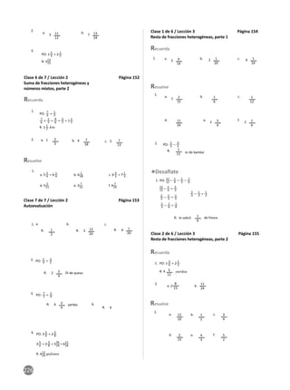 226
Clase 6 de 7 / Lección 2 Página 152
Suma de fracciones heterogéneas y
números mixtos, parte 2
2.
3.
3 7
11
12
13
24
a. b.
PO: 1
2
3 + 2 1
5
R. 313
15
1.
2.
1.
Resuelve
Recuerda
2
3
7
18
7
13
a. 1 b. 4 c. 5
PO:
7
6 + 1
3
7
6 + 1
3 = 9
6 = 3
2 = 1 1
2
R. 1 1
2 km
a. 5 5
4 = 6 1
4
d. 5
2
15
b. 6 1
18
e. 3
7
15
c. 6 4
3 = 7 1
3
f. 4
7
24
Clase 7 de 7 / Lección 2 Página 153
Autoevaluación
1. a. b. c.
3 4
13
24
1
20
1
2
R. R. R.
2.
lb de queso
2 3
4
R.
PO:
5
4 + 3
2
3.
b.
yardas
4
4
3
4
R.
R.
PO:
7
2 + 5
4
4. PO: 3 5
6 + 2 3
8
R. 611
24 galones
3 5
6 + 2 3
8 = 535
24 = 611
24
Clase 1 de 6 / Lección 3 Página 154
Resta de fracciones heterogéneas, parte 1
1.
1.
2.
Resuelve
Recuerda
m de bambú
1
5 2 6
2 2
1
15
2
15
9
14
1
20
1
24
11
24
1
6
3
4
1
12
1
6
a.
a.
d.
R.
b.
b.
e.
c.
c.
f.
PO:
5
3 – 4
5
Clase 2 de 6 / Lección 3 Página 155
Resta de fracciones heterogéneas, parte 2
1.
de fresco
le sobró 1
6
R.
PO: 11
12 – 1
4 – 1
3 – 1
6
11
12 – 1
4 = 2
3
2
3 – 1
3 = 1
3
1
3 – 1
6 = 1
6
2
3 – 1
3 = 1
3
1.
2.
Resuelve
Recuerda
a.
d.
b.
e.
c.
f.
1.
yardas
a. 2 b.
5
12
8
15
11
24
11
10
2
15
1
2
4
3
3
4
5
2
R. 4
PO: 1
3
4 + 2 2
3
 