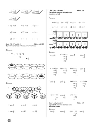 228
2 ÷ 11 = 2
11 3 ÷ 7 = 3
7
4 ÷ 7 = 4
7
1 ÷ 8 = 1
8
2. a) 5
7 = 5 ÷ 7 b) 11
5 = 11 ÷ 5 c) 1
6 = 1 ÷ 6
d) 8
9 = 8 ÷ 9 e) 13
4 = 13 ÷ 4 f) 2
5 = 2 ÷ 5
g) 10
3 = 10 ÷ 3 h) 9
7 = 9 ÷ 7 i) 8
3 = 8 ÷ 3
Clase 2 de 8 / Lección 4 Página 161-162
Expresión de números naturales como fracciones
1.
Recuerda
3 1
2 – 1 2
5 = 3 5
10 – 1 4
10
= 2 1
10
PO:
R: 2 1
10
2.
5
9
= 5 ÷ 9
10
9
= 10 ÷ 9
6
7
= 6 ÷ 7
4
5
= 4 ÷ 5
11
8
= 11 ÷ 8
10 ÷ 12 = 10
12
7 ÷ 3 = 7
3 1 ÷ 2 =
1
2
13 ÷ 6 = 13
6
Resuelve
10 7 3 15
6 13
4 5
21
3
6
2
20
4
14
2
4
1
15
3
6
1
10
1
13
1
15
1
2.
3.
1.
a) 9 = 9
1
b) 10 = 10
1
c) 11 = 11
1
a) 8 = 16
2
b) 9 = 27
3
c) 6 = 12
2
Clase 3 de 8 / Lección 4 Página 163
Expresión de números decimales como
fracciones, parte 1
1.
2.
3.
a) 7 ÷ 13 = 7
13 b) 12 ÷ 11 = 12
11 c) 5 ÷ 4 = 5
4 d) 1 ÷ 3 = 1
3
a) 7
4 = 7 ÷ 4 b) 2
5 = 2 ÷ 5 c) 9
8 = 9 ÷ 8 d) 1
7 = 1 ÷ 7
Recuerda
2
4
2
1
4
1
4
2
8
2
6
3
12
3
8
4
16
4
Resuelve
a) 0.1 =
1
10
b) 3.2 = 3 + 0.2
= 3 + 2
10
= 3 +
1
5
= 3 1
5
c) 0.9 =
9
10 d) 0.5 =
5
10
= 1
2
e) 1.4 = 1 + 0.4
= 1 + 4
10
= 1 + 2
5
= 1
2
5
f) 5.7 = 5 + 0.7
= 5 + 7
10
= 5 7
10
g) 2.5 = 2 + 0.5
= 2 + 1
2
= 2 1
2
h) 0.4 = 4
10
=
2
5
i) 0.3 = 3
10
j) 0.7 = 7
10
k) 4.6 = 4 + 0.6
= 4 + 6
10
= 4 + 3
5
= 4
3
5
l) 2.9 = 2 + 0.9
= 2 + 9
10
= 2 9
10
m) 5.3 = 5 + 0.3
= 5 + 3
10
= 5
3
10
n) 0.2 = 2
10
= 1
5
o) 4.1 = 4 + 0.1
= 4 + 1
10
= 4
1
10
Clase 4 de 8 / Lección 4 Página 164
Expresión de números decimales como
fracciones, parte 2
a) 5 = 5
1 b) 0.3 = 3
10
c) 3.9 = 3 + 0.9
= 3 + 9
10
= 3 9
10
d) 9 = 9
1
Recuerda
 
