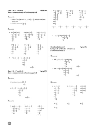 230
Clase 1 de 6 / Lección 5 Página 169
Suma y resta combinada de fracciones, parte 1
1. Como 1 2
5 = 1 4
10 y 1.3 = 1 + 0.3 = 1 + 3
10 = 1 3
10, entonces Juan bebió
menos jugo.
2. Can dad de veces es 14
28 = 1
2
Recuerda
Resuelve
a) 2 7
12
+ 4 2
3
+ 1 5
8
= 2 2
24
+ 416
24
+ 115
24
= 618
24
+ 115
24
= 733
24
= 711
8
b) 3 5
6
+ 2 4
5
+ 3
4
= 350
60
+ 2192
60
+ 225
60
= 5242
60
+ 225
60
= 12 47
60
c) 4 9
10
– 2 1
5
– 1 2
15
= 427
30
– 2 6
30
– 1 4
30
= 221
30
– 1 4
30
= 1 17
30
d) 2 9
10
– 1
4
– 2
5
= 218
20
– 5
20
– 8
20
= 213
20
– 8
20
= 2 5
20
= 2 1
4
e) 3 1
2
+ 3
4
+ 7
8
= 3 4
8
+ 6
8
+ 7
8
= 310
8
+ 7
8
= 317
8
=5 1
8
f) 8
9
– 1
6
– 1
2
= 16
18
– 3
18
– 9
18
= 13
18
– 9
18
= 4
18
= 2
9
1.
2. 1 2
3
+ 2 4
7
+ 5
7
= 114
21
+ 212
21
+ 15
21
= 326
21
+ 15
21
= 341
21
= 420
21
R: 420
21
m
PO:
Clase 2 de 6 / Lección 5 Página 170
Suma y resta combinada de fracciones, parte 2
Recuerda
1. Can dad de veces es
24
60 =
2
5
2. 5 3
4
+ 1 6
7
+ 1
2
= 521
28
+ 124
28
+ 14
28
= 645
28
+ 14
28
= 659
28
= 8 3
28
R: 8 3
28
m
R: 2
5
Resuelve
a) 211
12
– 5
8
+ 1
4
= 222
24
– 15
24
+ 6
24
= 222
24
– 21
24
= 2 1
24
b) 5 1
3
– 2 + 2
7
= 3 1
3
+ 2
7
= 3 7
21
+ 6
21
= 313
21
c) 7
8
– 1
4
+ 1
= 7
8
– 2
8
+ 1
= 5
8
+ 1
= 13
8
= 1 5
8
1.
d) 2 7
12
– 3
8
+ 5
6
= 214
24
– 9
24
+ 20
24
= 214
24
– 29
24
= 214
24
– 29
24
= 138
24
– 29
24
= 1 9
24
= 1 3
8
e) 2
3
+ 4
9
– 1
6
= 12
18
+ 8
18
– 3
18
= 20
18
– 3
18
= 17
18
f)3 – 1
4
+ 1
6
= 3 – 3
12
+ 2
12
= 3 – 5
12
=212
12
– 5
12
=2 7
12
2. 1 5
8
+ 3
4
– 2 1
4
= 1 5
8
+ 6
8
– 2 2
8
= 111
8
– 110
8
= 1
8
a) b) c) d) e) f)
R A B T O
I
Clase 3 de 6 / Lección 5 Página 171
Suma y resta combinadas en fracciones
y números decimales 1
Recuerda
2.
PO: 8
9
+ 4 2
3
+ 3 1
2
= 16
18
+ 412
18
+ 3 9
18
= 428
18
+ 3 9
18
= 737
18
= 9 1
18
PO: 7 – 3 1
6
– 2 3
4
= 6 6
6
– 3 1
6
– 2 3
4
= 3 5
6
– 2 3
4
= 310
12
– 2 9
12
= 1 1
12
1.
R: 9 1
18
m
R: 1 1
12
Resuelve
a) 4
5
+ 0.45
= 4
5
+ 45
100
= 4
5
+ 9
20
= 16
20
+ 9
20
=
25
20
= 5
4
= 1 1
4
b) 2
3
+ 0.4= 2
3
+ 4
10
= 2
3
+ 2
5
= 10
15
+ 6
15
= 16
15
= 1 1
15
c) 2.5 + 1 1
3
= 2 1
2
+ 1 1
3
= 2 3
6
+ 1 2
6
= 3 5
6
e) 3 1
20
f) 1
12
g) 2 1
10
h) 1 2
15
1.
 