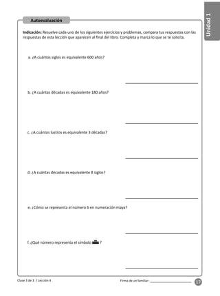 Unidad
1
Firma de un familiar: ________________________
17
Autoevaluación
Indicación: Resuelve cada uno de los siguientes ejercicios y problemas, compara tus respuestas con las
respuestas de esta lección que aparecen al ﬁnal del libro. Completa y marca lo que se te solicita.
a. ¿A cuántos siglos es equivalente 600 años?
b. ¿A cuántas décadas es equivalente 180 años?
c. ¿A cuántos lustros es equivalente 3 décadas?
d. ¿A cuántas décadas es equivalente 8 siglos?
e. ¿Cómo se representa el número 6 en numeración maya?
f. ¿Qué número representa el símbolo ?
Clase 3 de 3 / Lección 4
 