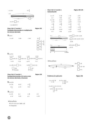 234
2. a. 3.6 b. 1
1
2
2 l
1.3 l
3. a.
b. 1.3 l + = 2 l
c. Le sobró 0.7 l.
Clase 3 de 5 / Lección 1 Página 192
Can dades desconocidas en mul plicación
de números decimales
1. a. 23 b. 26 c. 3.6 d. 2
1
2
Repaso
= 7
2
3
– 5
1
6
= 7
4
6
– 5
1
6
= 2
3
6
= 2
1
2
1. a. 1.5 b. 4.4 c. 2.4 d. 0.4
e. 3.5 f. 1.6 g. 5.5 h. 3
2. a. PO: 1.5 × = 7.2 b. PO: × 4.5 = 8.1
= 4.8
R = 4.8 veces R = 1.8 m
= 1.8
Resuelve
= 3.9 ÷ 2.6 = 6.6 ÷ 1.5 = 15.6 ÷ 6.5 = 1.6 ÷ 4
Clase 4 de 5 / Lección 1 Página 193
Can dad desconocida en la suma y resta
de números decimales y fracciones
Resuelve
1. a. 24 b. 2 c. 28 d. 5
e. 12 f. 121 g. 5 h. 3.9
1. a. 3.4 b. 6.2 c. 5 1
2
d. 1
4
e. 2.5 f. 4.2
Recuerda
PO: 2.4 ÷ 0.12 o 2.4 × 1000 ÷ 120
R: 20 depósitos
Clase 5 de 5 / Lección 1 Página 194-195
Autoevaluación
1. a. 17 b. 18 c. 12 d. 15
2. a. 5.8 b. 5.7 c. 4.9 d. 7.1
e. 2.9 f. 16 g. 0.8 h. 5.4
3. a. 4.8 b. 6.5 c. 6.5 d. 1.5
e. 5 f. 90 g. 1.4 h. 120
e. 2 f. 58 g. 4 h. 35
i. 3 1
8
j. 4 3
4
k. 2 1
6
l. 1
4
m. 2
3
n. 1 ñ. 9 4
7
o. 7 1
4
3.8 + = 10
= 10 – 3.8
= 6.2
A
B
C
10
3.8
1.3 lb
2.2 lb
b. PO: 10.5 ÷ = 6 l.
c. $1.75.
5. a.
4. a. b. PO: – 2.2 lb = 1.3 lb
c. = 1.3 lb + 2.2 lb = 3.5 lb
3.5 lb
0 1 6 nietos
10.5
Problemas de aplicación Página 196
1. a. x + 8 = 24 b. 3 × x = 14.4
x = 16 x = 14.4 ÷ 3
x = 4.8
2. a. AF = 2 + 4 + 3 + 4 + 2
= 15
b. CD = 21 − (3 + 5 + 6 + 3)
= 21 − 17
= 4
 