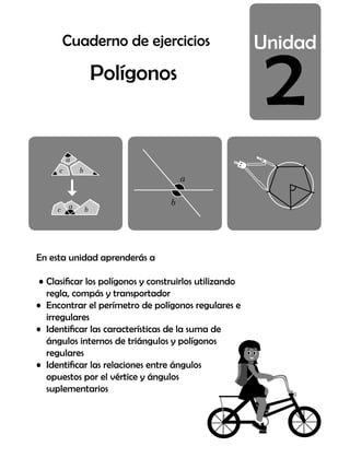2
Polígonos
En esta unidad aprenderás a
• Clasificar los polígonos y construirlos utilizando
regla, compás y transportador
• Encontrar el perímetro de polígonos regulares e
irregulares
• Identificar las características de la suma de
ángulos internos de triángulos y polígonos
regulares
• Identificar las relaciones entre ángulos
opuestos por el vértice y ángulos
suplementarios
Cuaderno de ejercicios
 