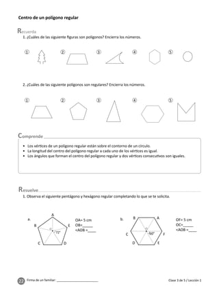 22 Firma de un familiar: ________________________ Clase 3 de 5 / Lección 1
Centro de un polígono regular
1
1
2
2
3
3
4
4
5
5
1. ¿Cuáles de las siguiente ﬁguras son polígonos? Encierra los números.
2. ¿Cuáles de las siguiente polígonos son regulares? Encierra los números.
esuelve
1. Observa el siguiente pentágono y hexágono regular completando lo que se te solicita.
OA= 5 cm
OB=_____
<AOB =____
OF= 5 cm
OC=_____
<AOB =____
a.
A
A
E
F
C
B
D
B
C D
E
b.
• Los vér ces de un polígono regular están sobre el contorno de un círculo.
• La longitud del centro del polígono regular a cada uno de los vér ces es igual.
• Los ángulos que forman el centro del polígono regular y dos vér ces consecu vos son iguales.
 