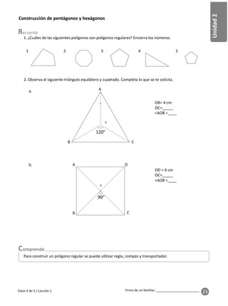 23
Unidad
2
Firma de un familiar: ________________________
Clase 4 de 5 / Lección 1
Construcción de pentágonos y hexágonos
1. ¿Cuáles de las siguientes polígonos son polígonos regulares? Encierra los números.
2. Observa el siguiente triángulo equilátero y cuadrado. Completa lo que se te solicita.
a.
b.
OD = 6 cm
OC=_____
<AOB =____
2 3 4 5
OB= 4 cm
OC=_____
<AOB =____
A
C
B
O
A
B
D
O
C
Para construir un polígono regular se puede u lizar regla, compás y transportador.
 
