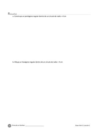 24 Firma de un familiar: ________________________ Clase 4 de 5 / Lección 1
esuelve
a. Construye un pentágono regular dentro de un círculo de radio = 4 cm
b. Dibuja un hexágono regular dentro de un círculo de radio = 4 cm
 