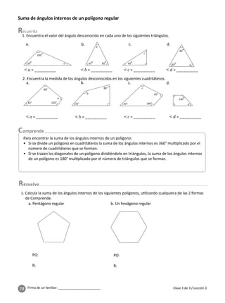 28 Firma de un familiar: ________________________
Suma de ángulos internos de un polígono regular
1. Encuentra el valor del ángulo desconocido en cada uno de los siguientes triángulos.
2. Encuentra la medida de los ángulos desconocidos en los siguientes cuadriláteros.
100°
50°
45°
80° c
d
55°
80°
120°
65° 40°
65°
a
a
b
b
c
a.
a.
b.
b.
d.
d.
c.
c.
1. Calcula la suma de los ángulos internos de los siguientes polígonos, u lizando cualquiera de las 2 formas
de Comprende.
PO: PO:
R: R:
a. Pentágono regular b. Un hexágono regular
esuelve
65°
140°
45°
130°
Clase 3 de 3 / Lección 2
Para encontrar la suma de los ángulos internos de un polígono:
• Si se divide un polígono en cuadriláteros la suma de los ángulos internos es 360° mul plicado por el
número de cuadriláteros que se forman.
• Si se trazan las diagonales de un polígono dividiéndolo en triángulos, la suma de los ángulos internos
de un polígono es 180° mul plicado por el número de triángulos que se forman.
< a = _________
< a = _________
< b = _________
< b = _________
< c = _________
< c = _________
< d = _________
< d = _________
60°
60° d
 