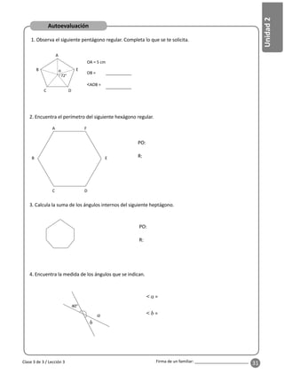 31
Unidad
2
Firma de un familiar: ________________________
1. Observa el siguiente pentágono regular. Completa lo que se te solicita.
2. Encuentra el perímetro del siguiente hexágono regular.
3. Calcula la suma de los ángulos internos del siguiente heptágono.
4. Encuentra la medida de los ángulos que se indican.
PO:
R:
40°
a
< a =
< b =
E
E
F
OA = 5 cm
OB =
<AOB =
A
A
B
B
C
C
D
D
o
PO:
R:
Autoevaluación
Clase 3 de 3 / Lección 3
b
 