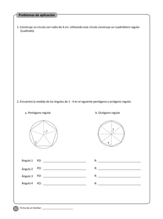 32 Firma de un familiar: ________________________
1. Construye un círculo con radio de 4 cm. U lizando este círculo construye un cuadrilátero regular
(cuadrado).
2. Encuentra la medida de los ángulos de 1 - 4 en el siguiente pentágono y octágono regular.
Problemas de aplicación
a. Pentágono regular b. Octágono regular
1
3
4
2
Ángulo 1
Ángulo 2
Ángulo 3
Ángulo 4
PO: R:
PO: R:
PO: R:
PO: R:
 