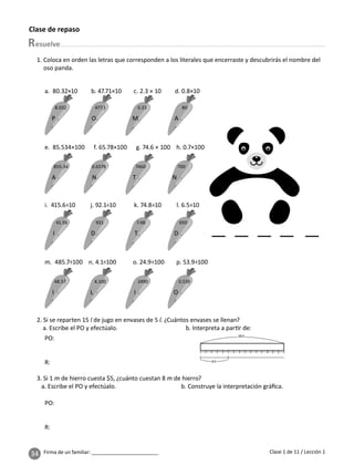 34 Firma de un familiar: ________________________
Clase de repaso
esuelve
Clase 1 de 11 / Lección 1
1. Coloca en orden las letras que corresponden a los literales que encerraste y descubrirás el nombre del
oso panda.
2. Si se reparten 15 l de jugo en envases de 5 l. ¿Cuántos envases se llenan?
a. Escribe el PO y efectúalo. b. Interpreta a par r de:
15 l
5 l
3. Si 1 m de hierro cuesta $5, ¿cuánto cuestan 8 m de hierro?
a. Escribe el PO y efectúalo. b. Construye la interpretación gráﬁca.
a. 80.32×10 b. 47.71×10 c. 2.3 × 10 d. 0.8×10
e. 85.534×100 f. 65.78×100 g. 74.6 × 100 h. 0.7×100
i. 415.6÷10 j. 92.1÷10 k. 74.8÷10 l. 6.5÷10
m. 485.7÷100 n. 4.1÷100 o. 24.9÷100 p. 53.9÷100
8.032 477.1 0.23 80
P O M A
855.34 0.6578 7460 700
A N T N
41.56 921 7.48 650
I D T D
48.57 4.100 2490 0.539
I L I O
PO:
R:
PO:
R:
 