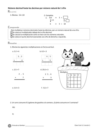 36 Firma de un familiar: ________________________
Número decimal hasta las decimas por número natural de 1 cifra
esuelve
Clase 3 de 11 / Lección 1
Para mul plicar números decimales hasta las décimas, por un número natural de una cifra:
1 Se coloca el mul plicador debajo de la cifra decimal.
2 Se calcula la mul plicación como se hace con los números naturales.
3 Se coloca el punto decimal avanzando una cifra de derecha a izquierda.
2. Completa.
0.6 × 3 =
6 × 3 = 18
× 10 ÷
a.
1. Efectúa: 3.6 ×10
Mul plica
× 3 4 7
2
5
6
1. Efectúa las siguientes mul plicaciones en forma ver cal.
a. 5.2 × 4 b. 6.5 × 3
× 4
5 . 2
× 3
6 . 5
2 . 5
× 7
c. 2.5 × 7 d. 25.6 × 3
2 5 . 6
× 3
e. 3.4 × 3 f. 5.6 × 7
2. Un carro consume 9.3 galones de gasolina a la semana. ¿Cuánto consume en 5 semanas?
PO:
R:
 