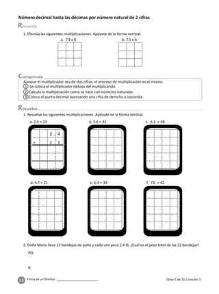 38 Firma de un familiar: ________________________
Número decimal hasta las décimas por número natural de 2 cifras
esuelve
Clase 5 de 11 / Lección 1
Aunque el mul plicador sea de dos cifras, el proceso de mul plicación es el mismo.
1 Se coloca el mul plicador debajo del mul plicando.
3 Coloca el punto decimal avanzando una cifra de derecha a izquierda.
2 Calcula la mul plicación como se hace con números naturales.
2. Doña María lleva 12 bandejas de pollo y cada una pesa 2.4 lb. ¿Cuál es el peso total de las 12 bandejas?
1. Efectúa las siguientes mul plicaciones. Apóyate de la forma ver cal.
a. 7.4 x 8 b. 7.5 x 6
1. Resuelve las siguientes mul plicaciones. Apóyate en la forma ver cal.
× 2 3
a. 2.4 × 23 b. 5.6 × 41 c. 6.1 × 48
d. 4.7 × 21 e. 6.4 × 33 f. 7.6 × 42
2 . 4
PO:
R:
 