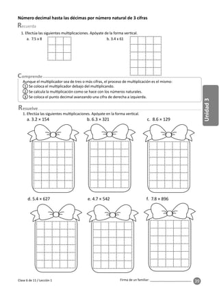 39
Unidad
3
Firma de un familiar: ________________________
esuelve
Número decimal hasta las décimas por número natural de 3 cifras
Aunque el mul plicador sea de tres o más cifras, el proceso de mul plicación es el mismo:
1 Se coloca el mul plicador debajo del mul plicando.
3 Se coloca el punto decimal avanzando una cifra de derecha a izquierda.
2 Se calcula la mul plicación como se hace con los números naturales.
1. Efectúa las siguientes mul plicaciones. Apóyate de la forma ver cal.
a. 7.5 x 8 b. 3.4 x 61
1. Efectúa las siguientes mul plicaciones. Apóyate en la forma ver cal.
a. 3.2 × 154 b. 6.3 × 321 c. 8.6 × 129
d. 5.4 × 627 e. 4.7 × 542 f. 7.8 × 896
Clase 6 de 11 / Lección 1
 