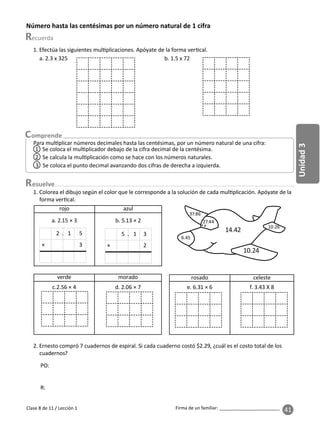 41
Unidad
3
Firma de un familiar: ________________________
Para mul plicar números decimales hasta las centésimas, por un número natural de una cifra:
1 Se coloca el mul plicador debajo de la cifra decimal de la centésima.
3 Se coloca el punto decimal avanzando dos cifras de derecha a izquierda.
2 Se calcula la mul plicación como se hace con los números naturales.
Clase 8 de 11 / Lección 1
Número hasta las centésimas por un número natural de 1 cifra
esuelve
rojo azul
a. 2.15 × 3 b. 5.13 × 2
× 3
2 . 1 5
× 2
5 . 1 3
1. Colorea el dibujo según el color que le corresponde a la solución de cada mul plicación. Apóyate de la
forma ver cal.
verde morado
c.2.56 × 4 d. 2.06 × 7
rosado celeste
e. 6.31 × 6 f. 3.43 X 8
6.45
10.24
10.26
14.42
37.86
27.44
2. Ernesto compró 7 cuadernos de espiral. Si cada cuaderno costó $2.29, ¿cuál es el costo total de los
cuadernos?
1. Efectúa las siguientes mul plicaciones. Apóyate de la forma ver cal.
a. 2.3 x 325 b. 1.5 x 72
PO:
R:
 