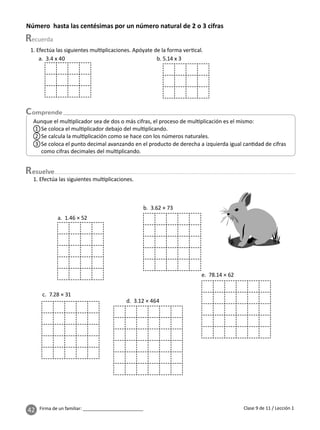 42 Firma de un familiar: ________________________
Número hasta las centésimas por un número natural de 2 o 3 cifras
esuelve
Clase 9 de 11 / Lección 1
Aunque el mul plicador sea de dos o más cifras, el proceso de mul plicación es el mismo:
1 Se coloca el mul plicador debajo del mul plicando.
3 Se coloca el punto decimal avanzando en el producto de derecha a izquierda igual can dad de cifras
como cifras decimales del mul plicando.
2 Se calcula la mul plicación como se hace con los números naturales.
1. Efectúa las siguientes mul plicaciones. Apóyate de la forma ver cal.
a. 3.4 x 40 b. 5.14 x 3
1. Efectúa las siguientes mul plicaciones.
a. 1.46 × 52
b. 3.62 × 73
c. 7.28 × 31
d. 3.12 × 464
e. 78.14 × 62
 