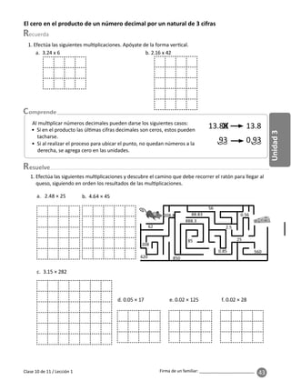 43
Unidad
3
Firma de un familiar: ________________________
esuelve
Clase 10 de 11 / Lección 1
El cero en el producto de un número decimal por un natural de 3 cifras
Al mul plicar números decimales pueden darse los siguientes casos:
• Si en el producto las úl mas cifras decimales son ceros, estos pueden
tacharse.
• Si al realizar el proceso para ubicar el punto, no quedan números a la
derecha, se agrega cero en las unidades.
13.80 13.8
0.93
.93
1. Efectúa las siguientes mul plicaciones. Apóyate de la forma ver cal.
a. 3.24 x 6 b. 2.16 x 42
a. 2.48 × 25 b. 4.64 × 45
c. 3.15 × 282
1. Efectúa las siguientes mul plicaciones y descubre el camino que debe recorrer el ratón para llegar al
queso, siguiendo en orden los resultados de las mul plicaciones.
d. 0.05 × 17 e. 0.02 × 125 f. 0.02 × 28
 