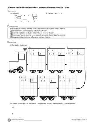 46 Firma de un familiar: ________________________
Números decimal hasta las décimas entre un número natural de 1 cifra
Clase 2 de 12 / Lección 2
Para dividir un número decimal entre un número natural en la forma ver cal:
1 Se colocan los números como si fueran naturales.
2 Se divide hasta las unidades del dividendo entre el divisor.
3 Se coloca el punto decimal en el cociente antes de dividir la parte decimal.
4 Se sigue dividiendo como si fuera un número natural.
1. Completa.
0.8 ÷ 4 =
8 ÷ = 2
×
÷ 10
2. Efectúa. 6.4 ÷ 2
2. Carmen guarda 8.4 l de pintura en 2 recipientes. ¿Cuánta pintura tendrá cada recipiente?
1. Efectúa las divisiones
U d
U d
U d
U d
U d
U d
4 . 6 2 6 . 3 3 8 . 4 4
4 . 6 2 5 . 2 2
9 . 5 5
PO:
R:
esuelve
 