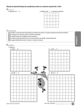 47
Unidad
3
Firma de un familiar: ________________________
esuelve
Clase 3 de 12 / Lección 2
Números decimal hasta las centésimas entre un número natural de 1 cifra
Para dividir un número decimal hasta las centésimas entre un número natural en la forma ver cal:
1 Se colocan los números como si fueran naturales.
2 Se divide hasta las unidades entre el divisor.
3 Se coloca el punto decimal en el cociente antes de dividir la parte decimal.
4 Se sigue dividiendo como si fuera un número natural.
1. Efectúa 1.8 ÷ 6 2. Efectúa 9.6 ÷ 3 de forma ver cal.
1. Efectúa.
a. 5.36 ÷ 4 b. 5.74 ÷ 2
c. 25.28 ÷ 2 d. 43.14 ÷ 3
 