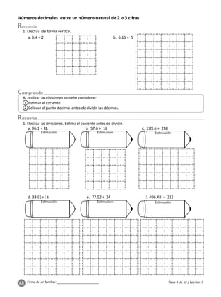 48 Firma de un familiar: ________________________
Números decimales entre un número natural de 2 o 3 cifras
esuelve
Clase 4 de 12 / Lección 2
Al realizar las divisiones se debe considerar:
1 Es mar el cociente.
2 Colocar el punto decimal antes de dividir las décimas.
1. Efectúa de forma ver cal.
a. 6.4 ÷ 2 b. 6.15 ÷ 5
Es mación: Es mación: Es mación:
Es mación: Es mación: Es mación:
1. Efectúa las divisiones. Es ma el cociente antes de dividir.
a. 96.1 ÷ 31 b. 57.6 ÷ 18 c. 285.6 ÷ 238
d. 33.92÷ 16 e. 77.52 ÷ 24 f. 496.48 ÷ 232
 