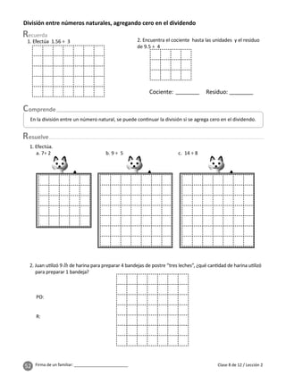 52 Firma de un familiar: ________________________
División entre números naturales, agregando cero en el dividendo
esuelve
Clase 8 de 12 / Lección 2
En la división entre un número natural, se puede con nuar la división si se agrega cero en el dividendo.
1. Efectúa 1.56 ÷ 3 2. Encuentra el cociente hasta las unidades y el residuo
de 9.5 ÷ 4
Cociente: Residuo:
2. Juan u lizó 9 lb de harina para preparar 4 bandejas de postre “tres leches”, ¿qué can dad de harina u lizó
para preparar 1 bandeja?
1. Efectúa.
a. 7÷ 2 b. 9 ÷ 5 c. 14 ÷ 8
PO:
R:
 