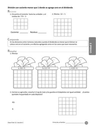 53
Unidad
3
Firma de un familiar: ________________________
esuelve
Clase 9 de 12 / Lección 2
División con cociente menor que 1 donde se agrega cero en el dividendo
En las divisiones entre números naturales cuando el dividendo es menor que el divisor se
coloca cero en el cociente y se efectúa agregando ceros en los casos que sean necesarios.
1. Encuentra el cociente hasta las unidades y el
residuo de 7.9 ÷ 3
Cociente: Residuo:
2. Efectúa 12 ÷ 5
2. Carmen es agricultor, cosecha 5.2 qq de maíz y los guarda en 8 depósitos con igual can dad. ¿Cuántos
quintales ha guardado en cada depósito?
PO:
R:
1. Efectúa:
a. 3.6 ÷ 5 b. 2.2 ÷ 4 c. 4.23 ÷ 6
 