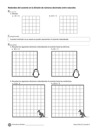 54 Firma de un familiar: ________________________
Redondeo del cociente en la división de números decimales entre naturales
esuelve
Clase 10 de 12 / Lección 2
Cuando la división no es exacta se puede representar el cociente redondeado.
1. Efectúa:
a. 15 ÷ 6 b. 2.4 ÷ 5
1. Resuelve las siguientes divisiones redondeando el cociente hasta las décimas.
a. 8.5 ÷ 6 b. 25 ÷ 7
2. Resuelve las siguientes divisiones redondeando el cociente hasta las centésimas.
a. 5.3 ÷ 3 b. 32.6 ÷ 9
 
