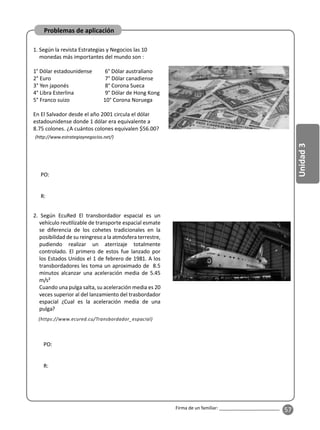 57
Unidad
3
Firma de un familiar: ________________________
Problemas de aplicación
1. Según la revista Estrategias y Negocios las 10
monedas más importantes del mundo son :
1° Dólar estadounidense 6° Dólar australiano
2° Euro 7° Dólar canadiense
3° Yen japonés 8° Corona Sueca
4° Libra Esterlina 9° Dólar de Hong Kong
5° Franco suizo 10° Corona Noruega
En El Salvador desde el año 2001 circula el dólar
estadounidense donde 1 dólar era equivalente a
8.75 colones. ¿A cuántos colones equivalen $56.00?
2. Según EcuRed El transbordador espacial es un
vehículo reu lizable de transporte espacial esmate
se diferencia de los cohetes tradicionales en la
posibilidad de su reingreso a la atmósfera terrestre,
pudiendo realizar un aterrizaje totalmente
controlado. El primero de estos fue lanzado por
los Estados Unidos el 1 de febrero de 1981. A los
transbordadores les toma un aproximado de 8.5
minutos alcanzar una aceleración media de 5.45
m/s²
Cuando una pulga salta, su aceleración media es 20
veces superior al del lanzamiento del trasbordador
espacial ¿Cual es la aceleración media de una
pulga?
(h p://www.estrategiaynegocios.net/)
PO:
R:
PO:
R:
(https://www.ecured.cu/Transbordador_espacial)
 