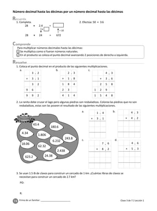 74 Firma de un familiar: ________________________
esuelve
Clase 3 de 7 / Lección 1
Número decimal hasta las décimas por un número decimal hasta las décimas
Para mul plicar números decimales hasta las décimas:
1 Se mul plica como si fueran números naturales.
2 En el producto se coloca el punto decimal avanzando 2 posiciones de derecha a izquierda.
1. Completa.
28 × 2.4 =
28 × 24 = 672
×
÷ 10
2. Efectúa: 50 × 3.6
3. Se usan 1.5 lb de clavos para construir un cercado de 1 km. ¿Cuántas libras de clavos se
necesitan para construir un cercado de 2.7 km?
1. Coloca el punto decimal en el producto de las siguientes mul plicaciones.
a. b. c.
2 3
× 1 8
1 8 4
2 3
4 1 4
4 3
× 3 6
2 5 8
1 2 9
1 5 4 8
.
3 2
× 3 1
3 2
9 6
9 9 2
2. La ranita debe cruzar el lago pero algunas piedras son resbaladizas. Colorea las piedras que no son
resbaladizas, estas son las poseen el resultado de las siguientes mul plicaciones.
PO:
R:
4 3
× 4 2
1 4
× 3 1
7 6
× 8 2
4 6
× 5 3
a. b.
c. d.
4.34
18.06
62.32
24.38
43.4
1.806
180.6
623.2
6.232
2.438
243.8
.
.
.
.
.
.
.
.
.
.
.
.
.
 