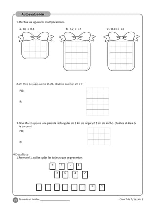 78 Firma de un familiar: ________________________ Clase 7 de 7 / Lección 1
Autoevaluación
1. Efectúa las siguientes mul plicaciones.
a. 80 × 0.3 b. 3.2 × 1.7 c . 0.23 × 1.6
2. Un litro de jugo cuesta $1.26. ¿Cuánto cuestan 2.5 l ?
3. Don Marcos posee una parcela rectangular de 3 km de largo y 0.8 km de ancho. ¿Cuál es el área de
la parcela?
PO:
R:
PO:
R:
1. Forma el 1, u liza todas las tarjetas que se presentan.
= 1
5 . 1
=
× 0 4 2
 