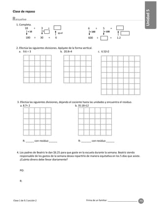 79
Unidad
5
Firma de un familiar: ________________________
esuelve
Clase 1 de 9 / Lección 2
Clase de repaso
2. Efectúa las siguientes divisiones. Apóyate de la forma ver cal.
a. 9.6 ÷ 3 b. 20.8÷4 c. 6.52÷2
× × 100
1. Completa.
18 ÷ 3 =
180 ÷ 30 = 6
× 10
igual
6 ÷ 5 =
600 ÷ = 1.2
× 100
3. Efectúa las siguientes divisiones, dejando el cociente hasta las unidades y encuentra el residuo.
a. 8.7÷ 2 b. 35.18÷12
R: _____ con residuo _____ R: ______ con residuo _____
4. Los padres de Beatriz le dan $6.25 para que gaste en la escuela durante la semana. Beatriz siendo
responsable de los gastos de la semana desea repar rlo de manera equita va en los 5 días que asiste.
¿Cuánto dinero debe llevar diariamente?
PO:
R:
 