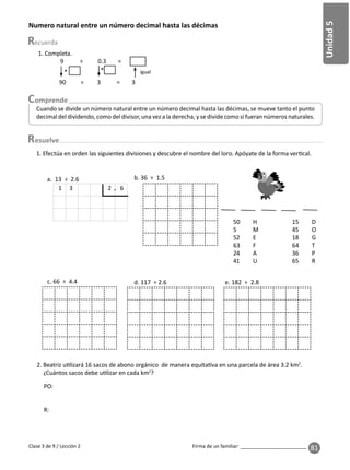 81
Unidad
5
Firma de un familiar: ________________________
esuelve
Clase 3 de 9 / Lección 2
Numero natural entre un número decimal hasta las décimas
Cuando se divide un número natural entre un número decimal hasta las décimas, se mueve tanto el punto
decimal del dividendo, como del divisor, una vez a la derecha, y se divide como si fueran números naturales.
1. Completa.
9 ÷ 0.3 =
90 ÷ 3 = 3
× igual
×
2. Beatriz u lizará 16 sacos de abono orgánico de manera equita va en una parcela de área 3.2 km2
.
¿Cuántos sacos debe u lizar en cada km2
?
1. Efectúa en orden las siguientes divisiones y descubre el nombre del loro. Apóyate de la forma ver cal.
c. 66 ÷ 4.4 d. 117 ÷ 2.6 e. 182 ÷ 2.8
a. 13 ÷ 2.6
1 3 2 6
.
b. 36 ÷ 1.5
50 H 15 D
5 M 45 O
52 E 18 G
63 F 64 T
24 A 36 P
41 U 65 R
PO:
R:
 