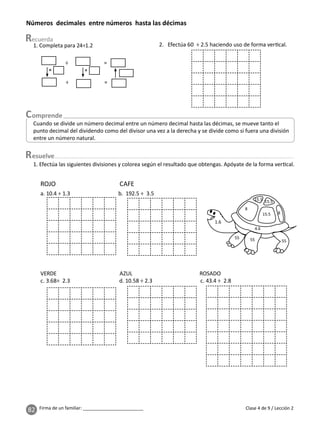 82 Firma de un familiar: ________________________
esuelve
Clase 4 de 9 / Lección 2
Números decimales entre números hasta las décimas
Cuando se divide un número decimal entre un número decimal hasta las décimas, se mueve tanto el
punto decimal del dividendo como del divisor una vez a la derecha y se divide como si fuera una división
entre un número natural.
1. Completa para 24÷1.2 2. Efectúa 60 ÷ 2.5 haciendo uso de forma ver cal.
÷ =
÷ =
× ×
1. Efectúa las siguientes divisiones y colorea según el resultado que obtengas. Apóyate de la forma ver cal.
a. 10.4 ÷ 1.3 b. 192.5 ÷ 3.5
VERDE AZUL ROSADO
c. 3.68÷ 2.3 d. 10.58 ÷ 2.3 c. 43.4 ÷ 2.8
ROJO CAFE
1.6
 