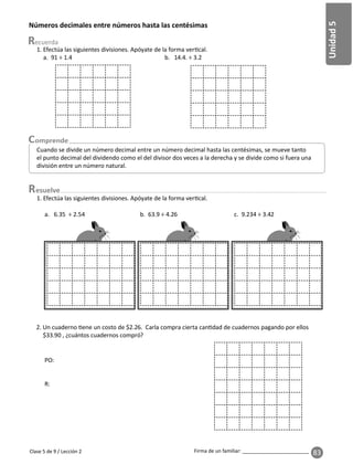 83
Unidad
5
Firma de un familiar: ________________________
esuelve
Clase 5 de 9 / Lección 2
Números decimales entre números hasta las centésimas
Cuando se divide un número decimal entre un número decimal hasta las centésimas, se mueve tanto
el punto decimal del dividendo como el del divisor dos veces a la derecha y se divide como si fuera una
división entre un número natural.
1. Efectúa las siguientes divisiones. Apóyate de la forma ver cal.
a. 91 ÷ 1.4 b. 14.4. ÷ 3.2
2. Un cuaderno ene un costo de $2.26. Carla compra cierta can dad de cuadernos pagando por ellos
$33.90 , ¿cuántos cuadernos compró?
PO:
R:
1. Efectúa las siguientes divisiones. Apóyate de la forma ver cal.
a. 6.35 ÷ 2.54 b. 63.9 ÷ 4.26 c. 9.234 ÷ 3.42
 
