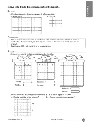 85
Unidad
5
Firma de un familiar: ________________________
Clase 7 de 9 / Lección 2
Residuo en la división de números decimales entre decimales
• Para conocer el valor del residuo de una división entre números decimales, se toma en cuenta el
residuo de la división ver cal y se ubica el punto decimal en dirección de la división de decimales
original.
• La gráﬁca de doble recta numérica sirve para comprobar.
1. Efectúa las siguientes divisiones. Apóyate de la forma ver cal.
a. 17.514 ÷ 8.34 b. 1.5 ÷ 0.3
esuelve
1. Encuentra el cociente hasta las unidades y escribe el residuo.
a. 8.2 ÷ 2.6 b. 9.63 ÷ 3.1 c. 26.32 ÷ 1.2
8 2 2 6
7 8 3
4
9 6 3 3 1
2. En una carpintería, de una regleta de madera de 16.1 m se cortan regle tas de 2.4 m.
a. ¿Cuántas regle tas se han obtenido? b. ¿Cuántos metros de madera sobran?
. .
. .
Residuo:
Cociente:
Residuo:
Cociente:
Residuo:
Cociente:
PO:
R:
 