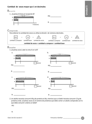 89
Unidad
5
Firma de un familiar: ________________________
esuelve
Clase 2 de 10 / Lección 3
Can dad de veces mayor que 1 en decimales
Para obtener la can dad de veces se u liza la división de números decimales.
20.4 ÷ 3.4 = 6
can dad a comparar can dad base can dad de veces
22.1 ÷ 3.4 = 6.5
can dad a comparar can dad base can dad de veces
can dad de veces = can dad a comparar ÷ can dad base
2. Un adulto necesita consumir 69 g de proteína al día, mientras que un bebé necesita consumir 15 g de
proteína al día. ¿Cuántas veces es el número de proteínas que debe comer un adulto comparado con lo
que debe consumir a diario un bebé?
1. ¿Cuántas veces cabe la cinta A en la B?
1. ¿Cuántos lb ene el recipiente B?
2.6 lb
0 1 4.5(veces)
A
B
PO:
R:
5.2
1.3
0 1 (veces)
A
B
19.8
5.5
0 1 (veces)
A
B
PO:
R:
PO:
R:
12
5
0 1 (veces)
A
B
15
2.5
0 1 (veces)
A
B
PO:
R:
PO:
R:
PO:
R:
c. d.
a. b.
 