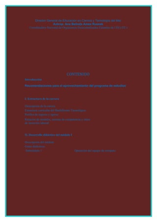 Director General de Educación en Ciencia y Tecnología del Mar
                    Antrop. Ana Belinda Ames Russek
   Coordinadora Nacional de Organismos Descentralizados Estatales de CECyTE´s




                                  CONTENIDO
Introducción

Recomendaciones para el aprovechamiento del programa de estudios



I. Estructura de la carrera

Descripción de la carrera
Estructura curricular del Bachillerato Tecnológico
Perfiles de ingreso y egreso
Relación de módulos, normas de competencia y sitios
de inserción laboral


II. Desarrollo didáctico del módulo I

Descripción del módulo
Guías didácticas
Submódulo 1                             Operación del equipo de cómputo
 