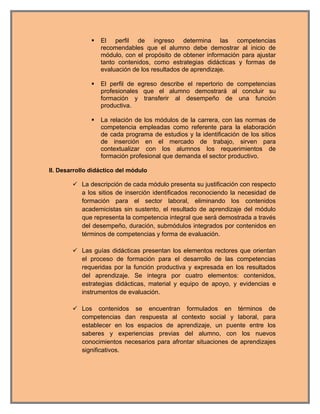    El perfil de ingreso determina las competencias
                   recomendables que el alumno debe demostrar al inicio de
                   módulo, con el propósito de obtener información para ajustar
                   tanto contenidos, como estrategias didácticas y formas de
                   evaluación de los resultados de aprendizaje.

                  El perfil de egreso describe el repertorio de competencias
                   profesionales que el alumno demostrará al concluir su
                   formación y transferir al desempeño de una función
                   productiva.

                  La relación de los módulos de la carrera, con las normas de
                   competencia empleadas como referente para la elaboración
                   de cada programa de estudios y la identificación de los sitios
                   de inserción en el mercado de trabajo, sirven para
                   contextualizar con los alumnos los requerimientos de
                   formación profesional que demanda el sector productivo.

II. Desarrollo didáctico del módulo

         La descripción de cada módulo presenta su justificación con respecto
          a los sitios de inserción identificados reconociendo la necesidad de
          formación para el sector laboral, eliminando los contenidos
          academicistas sin sustento, el resultado de aprendizaje del módulo
          que representa la competencia integral que será demostrada a través
          del desempeño, duración, submódulos integrados por contenidos en
          términos de competencias y forma de evaluación.

         Las guías didácticas presentan los elementos rectores que orientan
          el proceso de formación para el desarrollo de las competencias
          requeridas por la función productiva y expresada en los resultados
          del aprendizaje. Se integra por cuatro elementos: contenidos,
          estrategias didácticas, material y equipo de apoyo, y evidencias e
          instrumentos de evaluación.

         Los contenidos se encuentran formulados en términos de
          competencias dan respuesta al contexto social y laboral, para
          establecer en los espacios de aprendizaje, un puente entre los
          saberes y experiencias previas del alumno, con los nuevos
          conocimientos necesarios para afrontar situaciones de aprendizajes
          significativos.
 