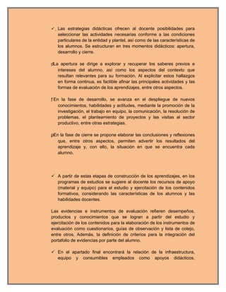  Las estrategias didácticas ofrecen al docente posibilidades para
   seleccionar las actividades necesarias conforme a las condiciones
   particulares de la entidad y plantel, así como de las características de
   los alumnos. Se estructuran en tres momentos didácticos: apertura,
   desarrollo y cierre.

dLa apertura se dirige a explorar y recuperar los saberes previos e
    intereses del alumno, así como los aspectos del contexto que
    resultan relevantes para su formación. Al explicitar estos hallazgos
    en forma continua, es factible afinar las principales actividades y las
    formas de evaluación de los aprendizajes, entre otros aspectos.

f En la fase de desarrollo, se avanza en el despliegue de nuevos
     conocimientos, habilidades y actitudes, mediante la promoción de la
     investigación, el trabajo en equipo, la comunicación, la resolución de
     problemas, el planteamiento de proyectos y las visitas al sector
     productivo, entre otras estrategias.

pEn la fase de cierre se propone elaborar las conclusiones y reflexiones
    que, entre otros aspectos, permiten advertir los resultados del
    aprendizaje y, con ello, la situación en que se encuentra cada
    alumno.




 A partir de estas etapas de construcción de los aprendizajes, en los
  programas de estudios se sugiere al docente los recursos de apoyo
  (material y equipo) para el estudio y ejercitación de los contenidos
  formativos, considerando las características de los alumnos y las
  habilidades docentes.

Las evidencias e instrumentos de evaluación refieren desempeños,
productos y conocimientos que se logran a partir del estudio y
ejercitación de los contenidos para la elaboración de los instrumentos de
evaluación como cuestionarios, guías de observación y lista de cotejo,
entre otros. Además, la definición de criterios para la integración del
portafolio de evidencias por parte del alumno.

 En el apartado final encontrará la relación de la infraestructura,
  equipo y consumibles empleados como apoyos didácticos,
 