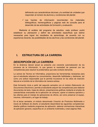 definiendo sus características técnicas y la cantidad de unidades que
             respondan al número de alumnos y condiciones del plantel.

           Las fuentes de información recomiendan los materiales
            bibliográficos, hemerográficos y páginas web de consulta para el
            desarrollo de las actividades de formación y evaluación.

       Mediante el análisis del programa de estudios, cada profesor podrá
establecer su planeación y definir las actividades específicas que estime
necesarias para lograr los resultados de aprendizaje, de acuerdo con su
experiencia docente, las posibilidades de los alumnos y las condiciones del plantel.




   I.     ESTRUCTURA DE LA CARRERA

DESCRIPCIÓN DE LA CARRERA
En la dinámica laboral actual se presenta una creciente automatización de los
procesos de la información, lo que genera la necesidad de personal con las
competencias para resolver la problemática que este contexto demanda.

La carrera de Técnico en Informática, proporciona las herramientas necesarias para
que el estudiante adquiera los conocimientos, desarrolle habilidades y destrezas, así
como una actitud responsable que le permita incursionar en los sitios de inserción
laboral en el ámbito de la informática de manera exitosa.

Esta formación inicia a partir del segundo semestre con el módulo Elaboración de
Documentos Electrónico; permite al estudiante adquirir las competencias para elaborar
documentos de texto, hojas de cálculo, presentaciones gráficas mediante el empleo de
características avanzadas de la aplicación de cómputo, operar el sistema operativo y
las utilerías para el manejo de aplicaciones de oficina, así como preservar el equipo,
insumos, información y el lugar de trabajo.

En el tercer semestre, el módulo denominado Creación de Productos Multimedia a
través de Software de diseño; el estudiante desarrollará las siguientes competencias:
diseñar gráficos mediante programas de aplicación, elaborar animaciones interactivas
de aplicación general y específica en un ambiente multimedia y crear páginas Web.
 