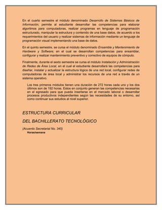 En el cuarto semestre el módulo denominado Desarrollo de Sistemas Básicos de
Información; permite al estudiante desarrollar las competencias para elaborar
algoritmos para computadoras, realizar programas en lenguaje de programación
estructurado, manipular la estructura y contenido de una base datos, de acuerdo a los
requerimientos del usuario y realizar sistemas de información mediante un lenguaje de
programación visual implementando una base de datos.

En el quinto semestre, se cursa el módulo denominado Ensamble y Mantenimiento de
Hardware y Software; en el cual se desarrollan competencias para ensamblar,
configurar y realizar mantenimiento preventivo y correctivo de equipos de cómputo.

Finalmente, durante el sexto semestre se cursa el módulo Instalación y Administración
de Redes de Área Local, en el cual el estudiante desarrollará las competencias para
diseñar, instalar y actualizar la estructura lógica de una red local, configurar redes de
computadoras de área local y administrar los recursos de una red a través de un
sistema operativo.

   Los tres primeros módulos tienen una duración de 272 horas cada uno y los dos
   últimos son de 192 horas. Estos en conjunto generan las competencias necesarias
   en el egresado para que pueda insertarse en el mercado laboral o desarrollar
   procesos productivos independientes según las necesidades de su entorno, así
   como continuar sus estudios al nivel superior.



ESTRUCTURA CURRICULAR
DEL BACHILLERATO TECNOLÓGICO
(Acuerdo Secretarial No. 345)
   Horas/semana
 