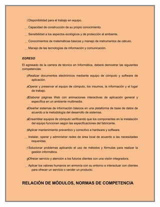 Disponibilidad para el trabajo en equipo.

    Capacidad de construcción de su propio conocimiento.

    Sensibilidad a los aspectos ecológicos y de protección al ambiente.

    Conocimientos de matemáticas básicas y manejo de instrumentos de cálculo.

    Manejo de las tecnologías de información y comunicación.


EGRESO

El egresado de la carrera de técnico en Informática, deberá demostrar las siguientes
competencias:

   cRealizar documentos electrónicos mediante equipo de cómputo y software de
       aplicación.

   aOperar y preservar el equipo de cómputo, los insumos, la información y el lugar
       de trabajo.

   dElaborar páginas Web con animaciones interactivas de aplicación general y
       específica en un ambiente multimedia.

   eDiseñar sistemas de información básicos en una plataforma de base de datos de
       acuerdo a la metodología del desarrollo de sistemas.

   aEnsamblar equipos de cómputo verificando que los componentes en la instalación
       del equipo funcionen según las especificaciones del fabricante.

   dAplicar mantenimiento preventivo y correctivo a hardware y software.

    Instalar, operar y administrar redes de área local de acuerdo a las necesidades
        requeridas.

   r Solucionar problemas aplicando el uso de métodos y fórmulas para realizar la
        gestión informática.

   gOfrecer servicio y atención a los futuros clientes con una visión integradora.

    Aplicar los valores humanos en armonía con su entorno e interactuar con clientes
        para ofrecer un servicio o vender un producto.



RELACIÓN DE MÓDULOS, NORMAS DE COMPETENCIA
 