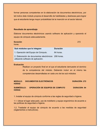 formar personas competentes en la elaboración de documentos electrónicos, por
tal motivo éste módulo propicia el desarrollo de habilidades y destrezas para lograr
que el estudiante tenga mayor probabilidad de la inserción en el sector laboral.




Resultado de aprendizaje

Elaborar documentos electrónicos usando software de aplicación y operando el
equipo de cómputo adecuadamente.

Duración                                                                  272
horas.

Sub módulos que lo integran                    Duración
1. Operación del Equipo de Cómputo.            64 horas.
2. Elaboración de documentos electrónicos 208 horas.
utilizando software de aplicación.

Evaluación
         Realizar un proyecto final en el que el estudiante demuestre el dominio
           de la competencia del módulo. Debiendo incluir en el mismo las
           competencias desarrolladas en cada uno de los sub módulos


MODULO:      DOCUMENTOS ELECTRÓNICOS                                DURACIÓN: 272
HORAS

SUBMÓDULO:        OPERACIÓN DE EQUIPOS DE COMPUTO                    DURACION: 64
HORAS


1. Instalar el equipo de cómputo conforme a las reglas de seguridad e higiene.

1.1. Ubicar el lugar adecuado, uso de mobiliario y equipo ergonómico de acuerdo a
las políticas de seguridad e higiene.

1.2. Trasladar el equipo de cómputo de acuerdo a las medidas de seguridad
(reglamentos e instructivos).
 