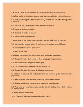 5.4. Ubicar los servicios de identificación de los mandatos de los usuarios.

6. Aplicar las herramientas del sistema para la preservación del equipo e insumos.

6.1. Proteger la integridad de la información y del software (medidas de seguridad
y antivirus).

6.2. Utilizar el programa de búsqueda de errores en discos.

6.3. Aplicar el desfragmentador.

6.4. Utilizar el liberador de espacio.

6.5. Aplicar tareas programadas.

7. Administrar el uso de los insumos en la operación del equipo de cómputo.

7.1. Identificar las características de los insumos (marcas y compatibilidad).

7.2. Utilizar en forma eficaz los insumos.

7.3. Reciclar insumos.

8. Elaborar los reportes de daño o pérdida en equipo y/o personales.

8.1. Realizar formatos de reportes de daño en equipo y/o personales.

8.2. Realizar formatos de pérdida de equipos.

8.3. Elaborar formatos de reporte de baja de equipos.

8.4. Realizar formatos de reporte de fallas de los insumos.

9. Realizar la solicitud de reabastecimiento de insumos y de mantenimiento
preventivo.

9.1. Realizar solicitud de reabastecimiento de insumos (requisición).

9.2. Realizar solicitud de mantenimiento preventivo para el equipo.

9.3. Programar la frecuencia para resguardar la información y tiempo de los planes
de mantenimiento.

10. Resguardar la información.

10.1. Establecer políticas de resguardo de información.
 