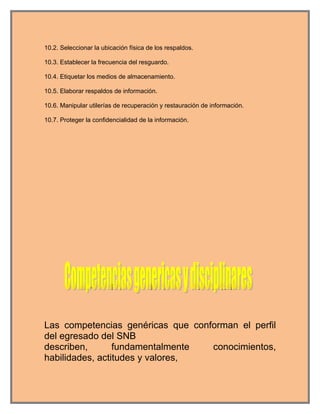 10.2. Seleccionar la ubicación física de los respaldos.

10.3. Establecer la frecuencia del resguardo.

10.4. Etiquetar los medios de almacenamiento.

10.5. Elaborar respaldos de información.

10.6. Manipular utilerías de recuperación y restauración de información.

10.7. Proteger la confidencialidad de la información.




Las competencias genéricas que conforman el perfil
del egresado del SNB
describen,       fundamentalmente  conocimientos,
habilidades, actitudes y valores,
 