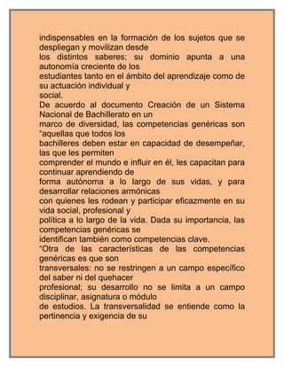 indispensables en la formación de los sujetos que se
despliegan y movilizan desde
los distintos saberes; su dominio apunta a una
autonomía creciente de los
estudiantes tanto en el ámbito del aprendizaje como de
su actuación individual y
social.
De acuerdo al documento Creación de un Sistema
Nacional de Bachillerato en un
marco de diversidad, las competencias genéricas son
“aquellas que todos los
bachilleres deben estar en capacidad de desempeñar,
las que les permiten
comprender el mundo e influir en él, les capacitan para
continuar aprendiendo de
forma autónoma a lo largo de sus vidas, y para
desarrollar relaciones armónicas
con quienes les rodean y participar eficazmente en su
vida social, profesional y
política a lo largo de la vida. Dada su importancia, las
competencias genéricas se
identifican también como competencias clave.
“Otra de las características de las competencias
genéricas es que son
transversales: no se restringen a un campo específico
del saber ni del quehacer
profesional; su desarrollo no se limita a un campo
disciplinar, asignatura o módulo
de estudios. La transversalidad se entiende como la
pertinencia y exigencia de su
 