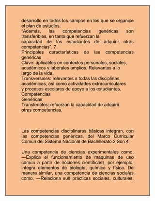 desarrollo en todos los campos en los que se organice
el plan de estudios.
“Además,       las    competencias      genéricas   son
transferibles, en tanto que refuerzan la
capacidad de los estudiantes de adquirir otras
competencias”. 7
Principales características de las competencias
genéricas
Clave: aplicables en contextos personales, sociales,
académicos y laborales amplios. Relevantes a lo
largo de la vida.
Transversales: relevantes a todas las disciplinas
académicas, así como actividades extracurriculares
y procesos escolares de apoyo a los estudiantes.
Competencias
Genéricas
Transferibles: refuerzan la capacidad de adquirir
otras competencias.



Las competencias disciplinares básicas integran, con
las competencias genéricas, del Marco Curricular
Común del Sistema Nacional de Bachillerato.2 Son 4

Una competencia de ciencias experimentales como,
―Explica el funcionamiento de maquinas de uso
común a partir de nociones científicas‖, por ejemplo,
integra elementos de biología, química y física. De
manera similar, una competencia de ciencias sociales
como, ―Relaciona sus prácticas sociales, culturales,
 