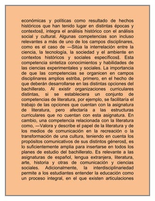 económicas y políticas como resultado de hechos
históricos que han tenido lugar en distintas épocas y
contextos‖, integra el análisis histórico con el análisis
social y cultural. Algunas competencias son incluso
relevantes a más de uno de los campos disciplinares,
como es el caso de ―Sitúa la interrelación entre la
ciencia, la tecnología, la sociedad y el ambiente en
contextos históricos y sociales específicos‖. Esta
competencia sintetiza conocimientos y habilidades de
las ciencias experimentales y sociales. La importancia
de que las competencias se organicen en campos
disciplinares amplios estriba, primero, en el hecho de
que deberán desarrollarse en las distintas opciones del
bachillerato. Al existir organizaciones curriculares
distintas, si se estableciera un conjunto de
competencias de literatura, por ejemplo, se facilitaría el
trabajo de las opciones que cuentan con la asignatura
de literatura, pero afectaría a las estructuras
curriculares que no cuentan con esta asignatura. En
cambio, una competencia relacionada con la literatura
como, ―Valora y describe el papel de la literatura y de
los medios de comunicación en la recreación o la
transformación de una cultura, teniendo en cuenta los
propósitos comunicativos de sus distintos géneros‖, es
lo suficientemente amplia para insertarse en todos los
planes de estudio del bachillerato. Es relevante a las
asignaturas de español, lengua extranjera, literatura,
arte, historia y otras de comunicación y ciencias
sociales. Adicionalmente, la interdisciplinariedad
permite a los estudiantes entender la educación como
un proceso integral, en el que existen articulaciones
 