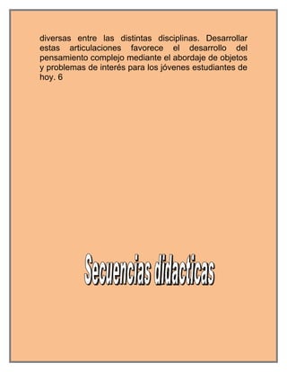 diversas entre las distintas disciplinas. Desarrollar
estas articulaciones favorece el desarrollo del
pensamiento complejo mediante el abordaje de objetos
y problemas de interés para los jóvenes estudiantes de
hoy. 6
 